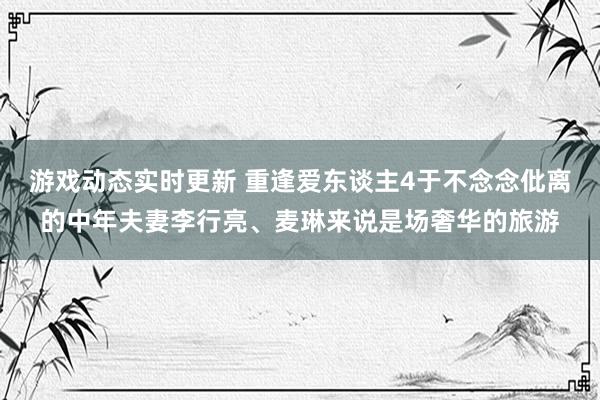 游戏动态实时更新 重逢爱东谈主4于不念念仳离的中年夫妻李行亮、麦琳来说是场奢华的旅游