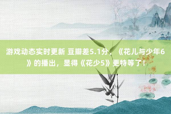 游戏动态实时更新 豆瓣差5.1分，《花儿与少年6》的播出，显得《花少5》更特等了！