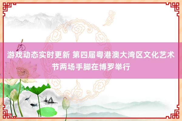 游戏动态实时更新 第四届粤港澳大湾区文化艺术节两场手脚在博罗举行