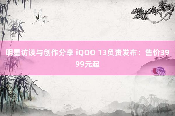 明星访谈与创作分享 iQOO 13负责发布：售价3999元起