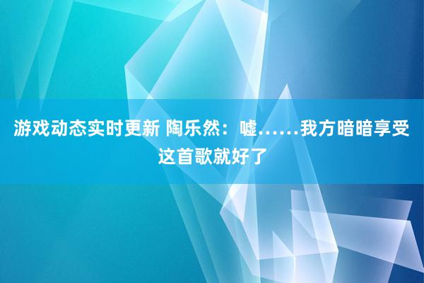 游戏动态实时更新 陶乐然：嘘……我方暗暗享受这首歌就好了