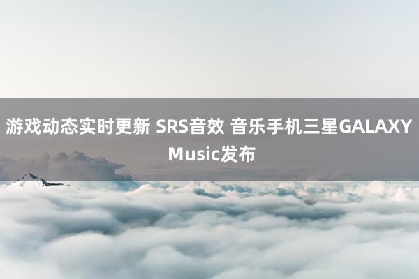 游戏动态实时更新 SRS音效 音乐手机三星GALAXY Music发布