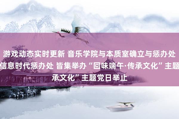 游戏动态实时更新 音乐学院与本质室确立与惩办处、收罗与信息时代惩办处 皆集举办“回味端午·传承文化”主题党日举止