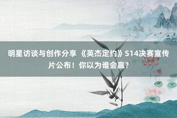 明星访谈与创作分享 《英杰定约》S14决赛宣传片公布！你以为谁会赢？