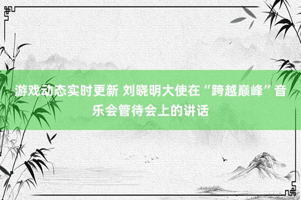 游戏动态实时更新 刘晓明大使在“跨越巅峰”音乐会管待会上的讲话