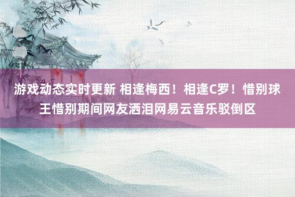 游戏动态实时更新 相逢梅西！相逢C罗！惜别球王惜别期间网友洒泪网易云音乐驳倒区