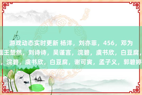 游戏动态实时更新 杨洋，刘亦菲，456，邓为，任嘉伦，罗云熙，丞磊王楚然，刘诗诗，吴谨言，浣碧，虞书欣，白豆腐，谢可寅，孟子义，郭碧婷