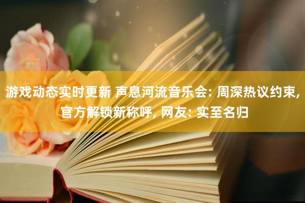 游戏动态实时更新 声息河流音乐会: 周深热议约束, 官方解锁新称呼, 网友: 实至名归