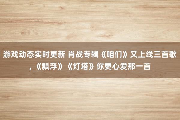 游戏动态实时更新 肖战专辑《咱们》又上线三首歌, 《飘浮》《灯塔》你更心爱那一首