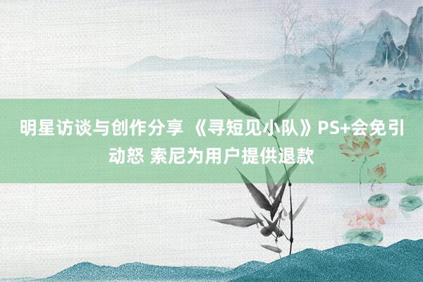 明星访谈与创作分享 《寻短见小队》PS+会免引动怒 索尼为用户提供退款