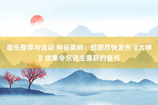 音乐推荐与活动 神谷英树：但愿尽快发布《大神》续集令东谈主喜跃的音书