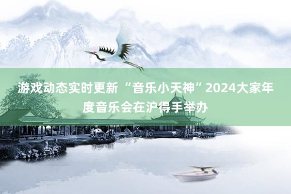 游戏动态实时更新 “音乐小天神”2024大家年度音乐会在沪得手举办