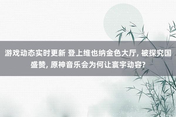 游戏动态实时更新 登上维也纳金色大厅, 被探究国盛赞, 原神音乐会为何让寰宇动容?