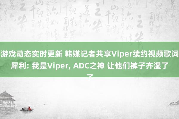 游戏动态实时更新 韩媒记者共享Viper续约视频歌词犀利: 我是Viper, ADC之神 让他们裤子齐湿了