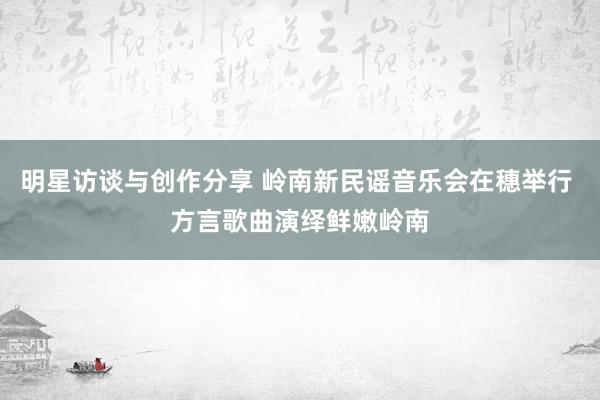 明星访谈与创作分享 岭南新民谣音乐会在穗举行 方言歌曲演绎鲜嫩岭南