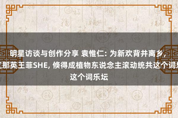 明星访谈与创作分享 袁惟仁: 为新欢背井离乡, 捧红那英王菲SHE, 倏得成植物东说念主滚动统共这个词乐坛