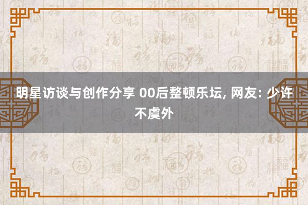 明星访谈与创作分享 00后整顿乐坛, 网友: 少许不虞外