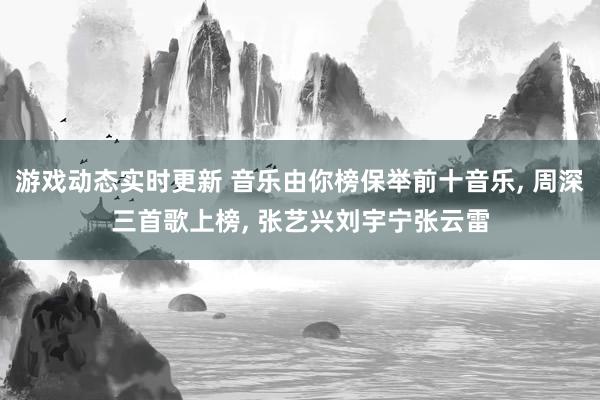 游戏动态实时更新 音乐由你榜保举前十音乐, 周深三首歌上榜, 张艺兴刘宇宁张云雷