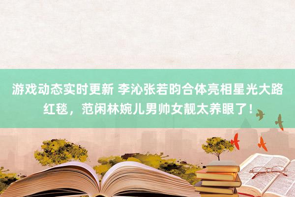 游戏动态实时更新 李沁张若昀合体亮相星光大路红毯，范闲林婉儿男帅女靓太养眼了！