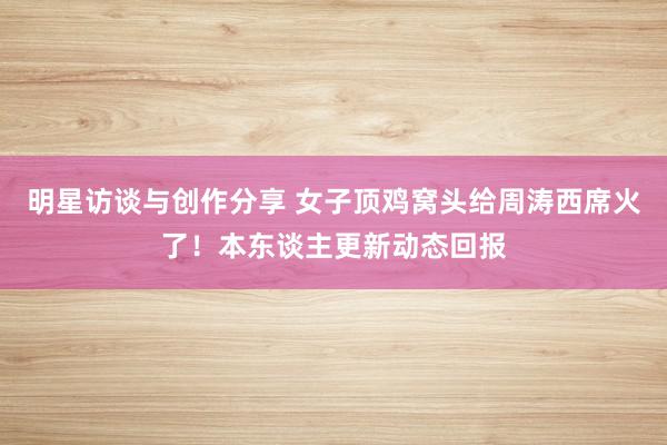 明星访谈与创作分享 女子顶鸡窝头给周涛西席火了！本东谈主更新动态回报