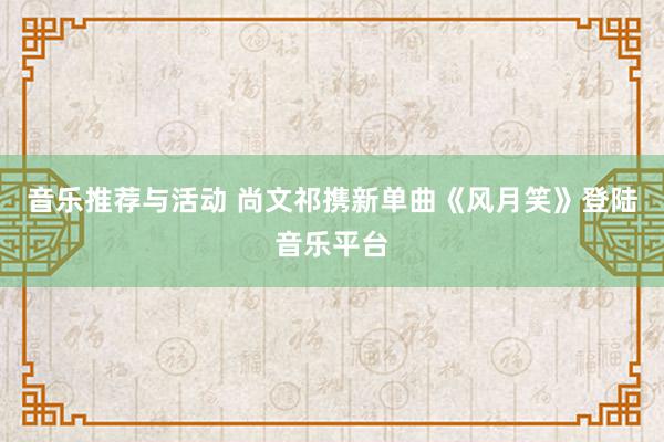 音乐推荐与活动 尚文祁携新单曲《风月笑》登陆音乐平台