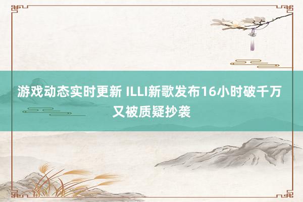 游戏动态实时更新 ILLI新歌发布16小时破千万 又被质疑抄袭