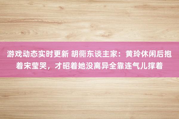 游戏动态实时更新 胡衕东谈主家：黄玲休闲后抱着宋莹哭，才昭着她没离异全靠连气儿撑着