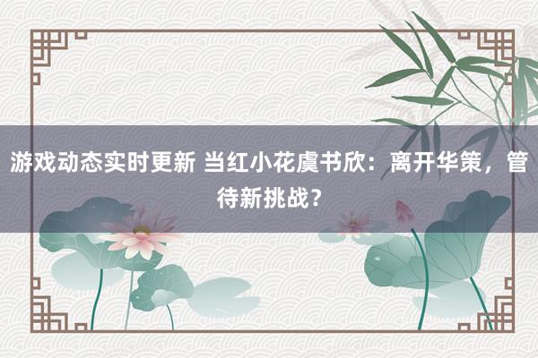 游戏动态实时更新 当红小花虞书欣：离开华策，管待新挑战？