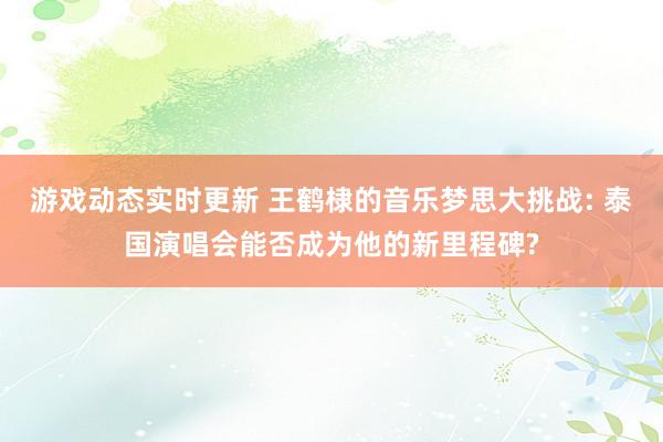 游戏动态实时更新 王鹤棣的音乐梦思大挑战: 泰国演唱会能否成为他的新里程碑?