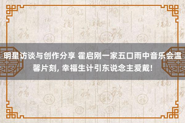 明星访谈与创作分享 霍启刚一家五口雨中音乐会温馨片刻, 幸福生计引东说念主爱戴!