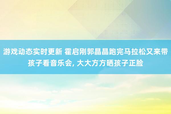 游戏动态实时更新 霍启刚郭晶晶跑完马拉松又来带孩子看音乐会, 大大方方晒孩子正脸