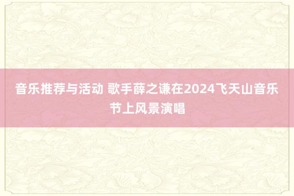 音乐推荐与活动 歌手薛之谦在2024飞天山音乐节上风景演唱