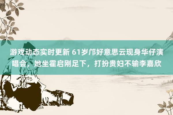 游戏动态实时更新 61岁邝好意思云现身华仔演唱会，她坐霍启刚足下，打扮贵妇不输李嘉欣