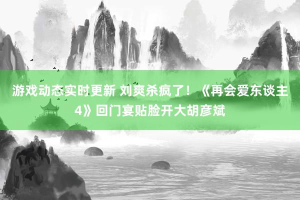 游戏动态实时更新 刘爽杀疯了！《再会爱东谈主4》回门宴贴脸开大胡彦斌