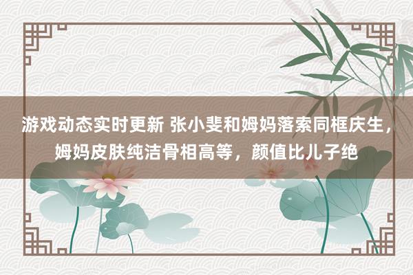 游戏动态实时更新 张小斐和姆妈落索同框庆生，姆妈皮肤纯洁骨相高等，颜值比儿子绝