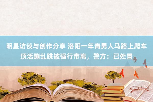 明星访谈与创作分享 洛阳一年青男人马路上爬车顶活蹦乱跳被强行带离，警方：已处置