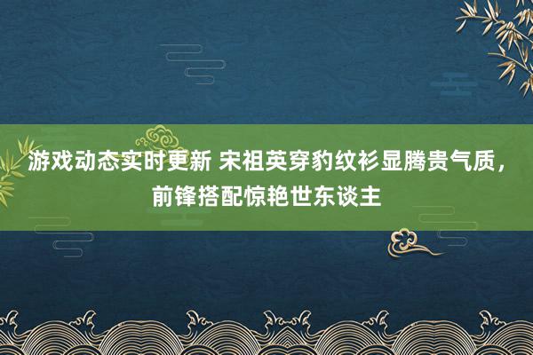 游戏动态实时更新 宋祖英穿豹纹衫显腾贵气质，前锋搭配惊艳世东谈主