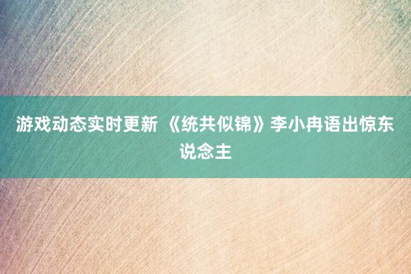 游戏动态实时更新 《统共似锦》李小冉语出惊东说念主