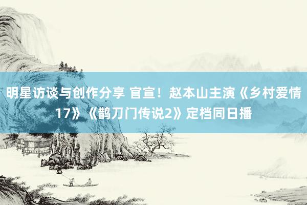 明星访谈与创作分享 官宣！赵本山主演《乡村爱情17》《鹊刀门传说2》定档同日播