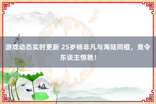 游戏动态实时更新 25岁杨非凡与海陆同框，竟令东谈主惊艳！