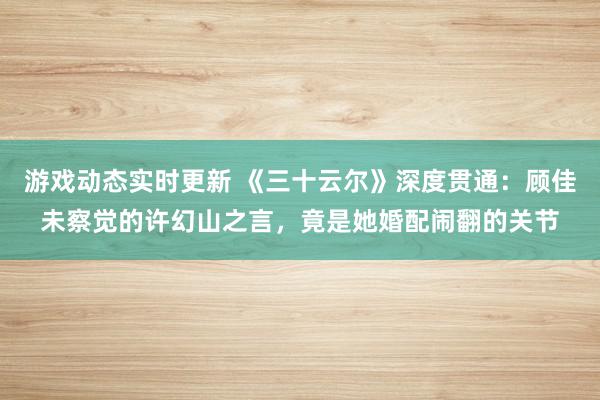 游戏动态实时更新 《三十云尔》深度贯通：顾佳未察觉的许幻山之言，竟是她婚配闹翻的关节