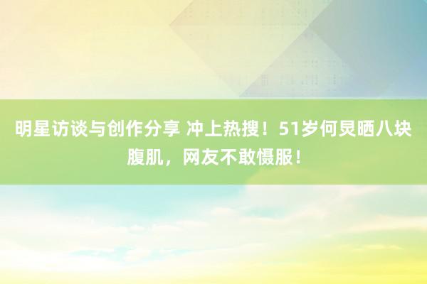 明星访谈与创作分享 冲上热搜！51岁何炅晒八块腹肌，网友不敢慑服！