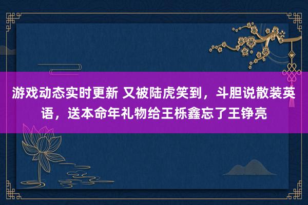 游戏动态实时更新 又被陆虎笑到，斗胆说散装英语，送本命年礼物给王栎鑫忘了王铮亮