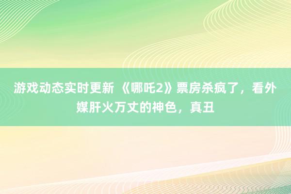 游戏动态实时更新 《哪吒2》票房杀疯了，看外媒肝火万丈的神色，真丑