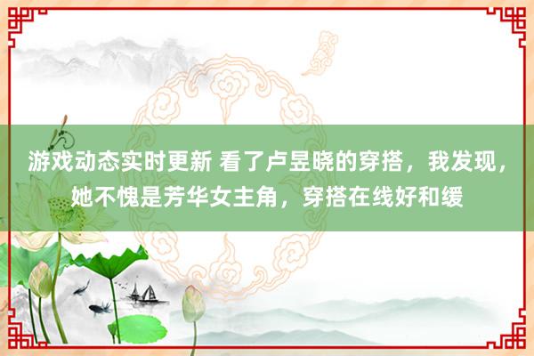 游戏动态实时更新 看了卢昱晓的穿搭，我发现，她不愧是芳华女主角，穿搭在线好和缓