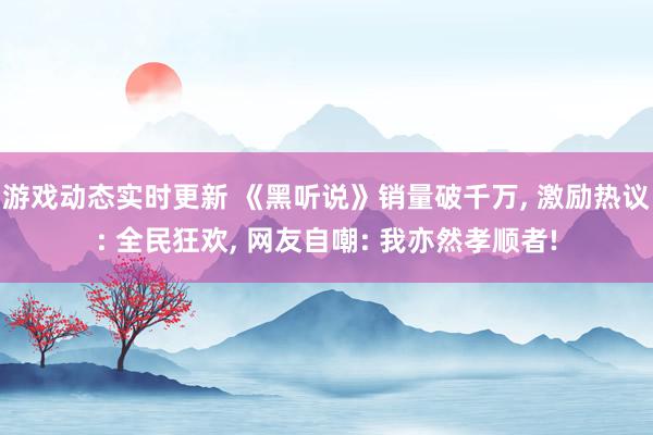 游戏动态实时更新 《黑听说》销量破千万, 激励热议: 全民狂欢, 网友自嘲: 我亦然孝顺者!