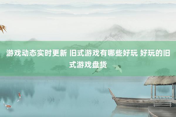 游戏动态实时更新 旧式游戏有哪些好玩 好玩的旧式游戏盘货