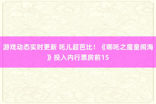 游戏动态实时更新 吒儿超芭比！《哪吒之魔童闹海》投入内行票房前15