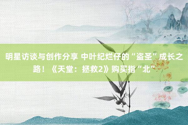 明星访谈与创作分享 中叶纪烂仔的“盗圣”成长之路！《天堂：拯救2》购买指“北”