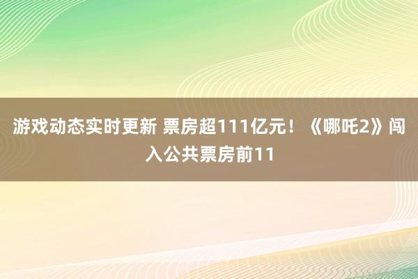 游戏动态实时更新 票房超111亿元！《哪吒2》闯入公共票房前11